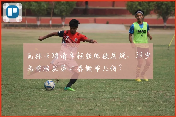 瓦林卡聘请年轻教练被质疑,39岁老将焕发第二春概率几何?