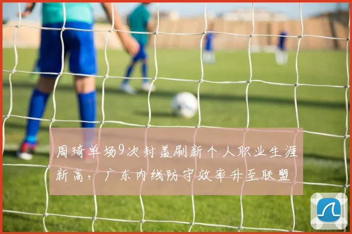 周琦单场9次封盖刷新个人职业生涯新高,广东内线防守效率升至联盟榜首