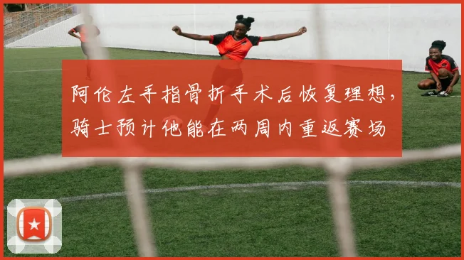 阿伦左手指骨折手术后恢复理想，骑士预计他能在两周内重返赛场