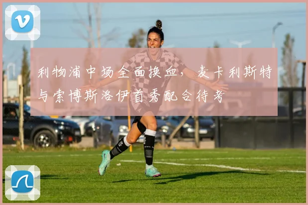 利物浦中场全面换血,麦卡利斯特与索博斯洛伊首秀配合待考
