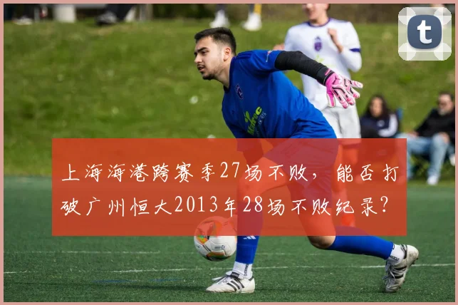 上海海港跨赛季27场不败,能否打破广州恒大2013年28场不败纪录?
