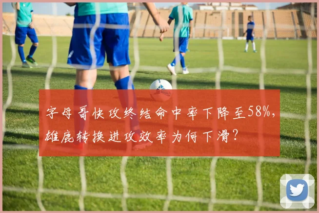 字母哥快攻终结命中率下降至58%，雄鹿转换进攻效率为何下滑？