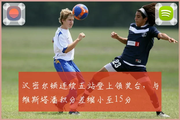汉密尔顿连续五站登上领奖台,与维斯塔潘积分差缩小至15分